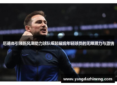 厄德高引领新风潮助力球队崛起展现年轻球员的无限潜力与激情