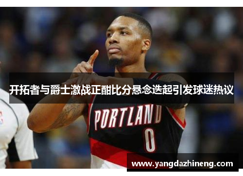 开拓者与爵士激战正酣比分悬念迭起引发球迷热议