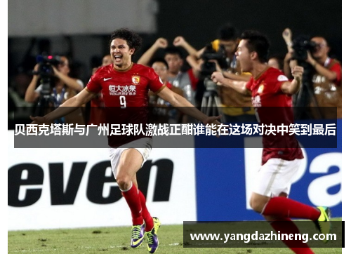贝西克塔斯与广州足球队激战正酣谁能在这场对决中笑到最后