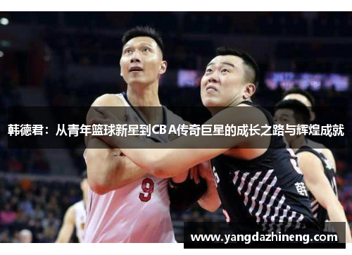 韩德君：从青年篮球新星到CBA传奇巨星的成长之路与辉煌成就