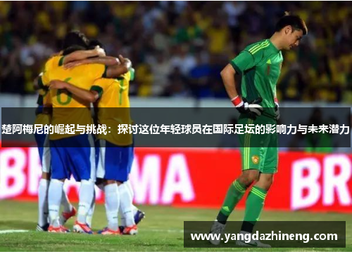楚阿梅尼的崛起与挑战：探讨这位年轻球员在国际足坛的影响力与未来潜力