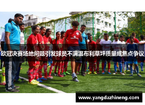 欧冠决赛场地问题引发球员不满温布利草坪质量成焦点争议