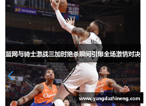 篮网与骑士激战三加时绝杀瞬间引爆全场激情对决