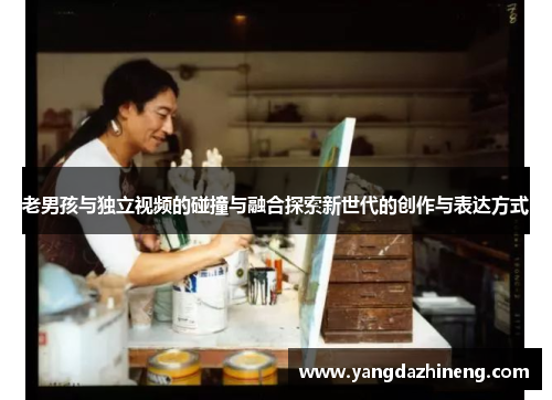 老男孩与独立视频的碰撞与融合探索新世代的创作与表达方式